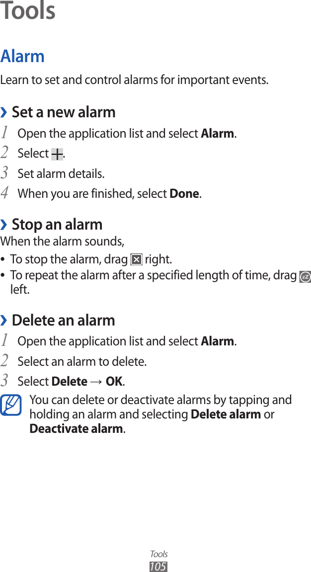 Tools105ToolsAlarmLearn to set and control alarms for important events.Set a new alarm ›Open the application list and select 1 Alarm.Select 2 .Set alarm details.3 When you are finished, select 4 Done.Stop an alarm ›When the alarm sounds,To stop the alarm, drag  ● right.To repeat the alarm after a specified length of time, drag  ● left.Delete an alarm ›Open the application list and select 1 Alarm.Select an alarm to delete.2 Select 3 Delete → OK.You can delete or deactivate alarms by tapping and holding an alarm and selecting Delete alarm or Deactivate alarm.