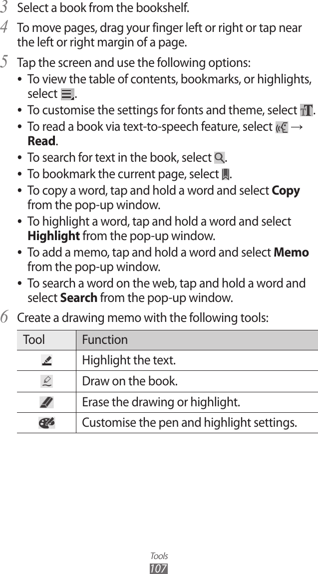 Tools107Select a book from the bookshelf.3 To move pages, drag your finger left or right or tap near 4 the left or right margin of a page.Tap the screen and use the following options:5 To view the table of contents, bookmarks, or highlights,  ●select  .To customise the settings for fonts and theme, select  ●.To read a book via text-to-speech feature, select  ● → Read.To search for text in the book, select  ●.To bookmark the current page, select  ●.To copy a word, tap and hold a word and select  ●Copy from the pop-up window.To highlight a word, tap and hold a word and select  ●Highlight from the pop-up window.To add a memo, tap and hold a word and select  ●Memo from the pop-up window.To search a word on the web, tap and hold a word and  ●select Search from the pop-up window.Create a drawing memo with the following tools:6 Tool FunctionHighlight the text.Draw on the book.Erase the drawing or highlight.Customise the pen and highlight settings.