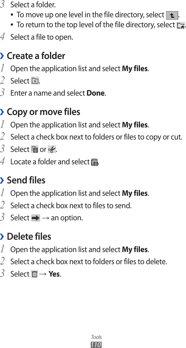 Tools110Select a folder.3 To move up one level in the file directory, select  ●.To return to the top level of the file directory, select  ●.Select a file to open.4 Create a folder ›Open the application list and select 1 My files. Select 2 .Enter a name and select 3 Done.Copy or move files ›Open the application list and select 1 My files.Select a check box next to folders or files to copy or cut.2 Select 3  or  .Locate a folder and select 4 .Send files ›Open the application list and select 1 My files.Select a check box next to files to send.2 Select 3  → an option.Delete files › Open the application list and select 1 My files.Select a check box next to folders or files to delete.2 Select 3  → Yes .