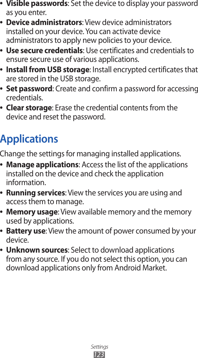 Settings123Visible passwords ●: Set the device to display your password as you enter.Device administrators ●: View device administrators installed on your device. You can activate device administrators to apply new policies to your device.Use secure credentials ●: Use certificates and credentials to ensure secure use of various applications.Install from USB storage ●: Install encrypted certificates that are stored in the USB storage.Set password ●: Create and confirm a password for accessing credentials.Clear storage ●: Erase the credential contents from the device and reset the password.ApplicationsChange the settings for managing installed applications.Manage applications ●: Access the list of the applications installed on the device and check the application information.Running services ●: View the services you are using and access them to manage.Memory usage ●: View available memory and the memory used by applications.Battery use ●: View the amount of power consumed by your device.Unknown sources ●: Select to download applications from any source. If you do not select this option, you can download applications only from Android Market.
