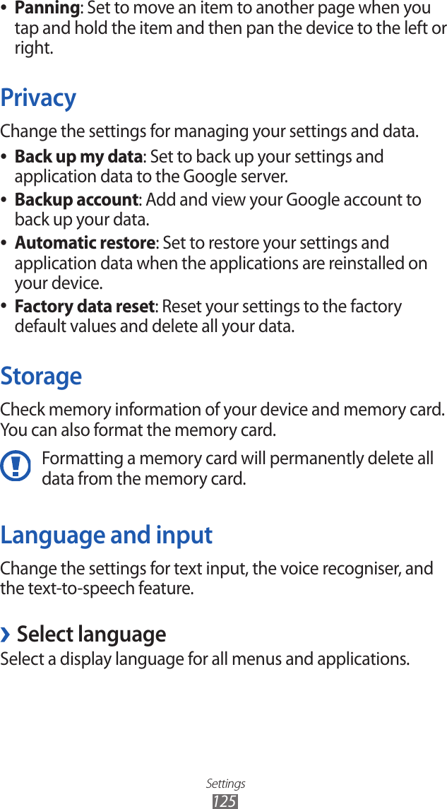 Settings125Panning ●: Set to move an item to another page when you tap and hold the item and then pan the device to the left or right.PrivacyChange the settings for managing your settings and data.Back up my data ●: Set to back up your settings and application data to the Google server.Backup account ●: Add and view your Google account to back up your data.Automatic restore ●: Set to restore your settings and application data when the applications are reinstalled on your device.Factory data reset ●: Reset your settings to the factory default values and delete all your data.StorageCheck memory information of your device and memory card. You can also format the memory card.Formatting a memory card will permanently delete all data from the memory card.Language and inputChange the settings for text input, the voice recogniser, and the text-to-speech feature. ›Select languageSelect a display language for all menus and applications.