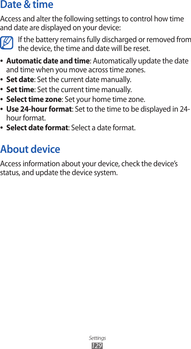 Settings129Date &amp; timeAccess and alter the following settings to control how time and date are displayed on your device:If the battery remains fully discharged or removed from the device, the time and date will be reset.Automatic date and time ●: Automatically update the date and time when you move across time zones.Set date ●: Set the current date manually.Set time ●: Set the current time manually.Select time zone ●: Set your home time zone.Use 24-hour format ●: Set to the time to be displayed in 24-hour format.Select date format ●: Select a date format.About deviceAccess information about your device, check the device’s status, and update the device system.