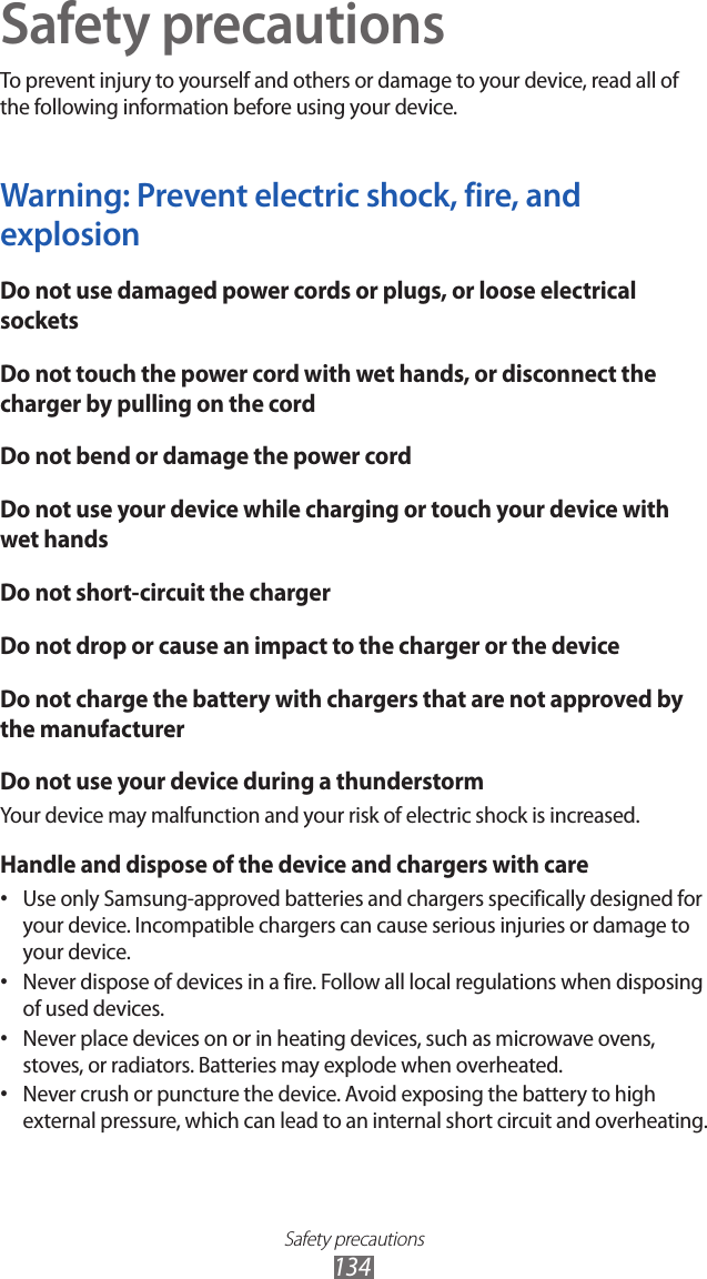 Safety precautions134Safety precautionsTo prevent injury to yourself and others or damage to your device, read all of the following information before using your device.Warning: Prevent electric shock, fire, and explosionDo not use damaged power cords or plugs, or loose electrical socketsDo not touch the power cord with wet hands, or disconnect the charger by pulling on the cordDo not bend or damage the power cordDo not use your device while charging or touch your device with wet handsDo not short-circuit the chargerDo not drop or cause an impact to the charger or the deviceDo not charge the battery with chargers that are not approved by the manufacturerDo not use your device during a thunderstormYour device may malfunction and your risk of electric shock is increased.Handle and dispose of the device and chargers with careUse only Samsung-approved batteries and chargers specifically designed for • your device. Incompatible chargers can cause serious injuries or damage to your device.Never dispose of devices in a fire. Follow all local regulations when disposing • of used devices.Never place devices on or in heating devices, such as microwave ovens, • stoves, or radiators. Batteries may explode when overheated.Never crush or puncture the device. Avoid exposing the battery to high • external pressure, which can lead to an internal short circuit and overheating.