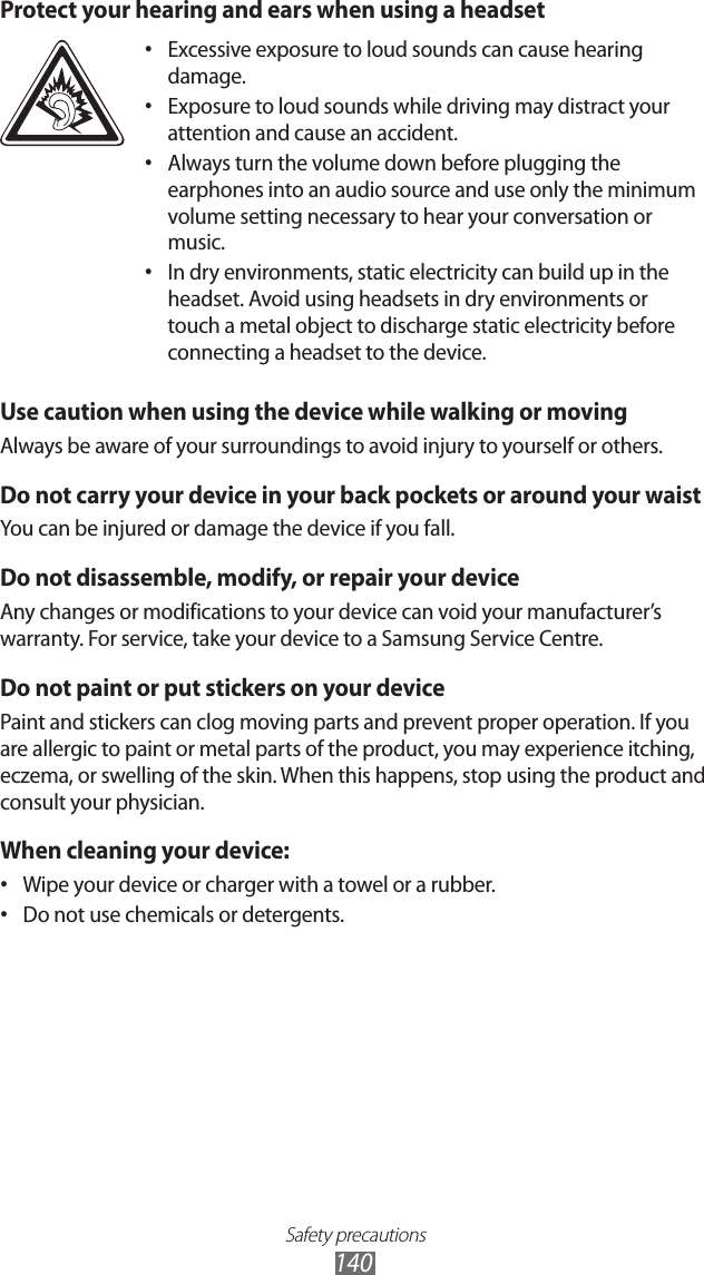 Safety precautions140Protect your hearing and ears when using a headsetExcessive exposure to loud sounds can cause hearing • damage.Exposure to loud sounds while driving may distract your • attention and cause an accident. Always turn the volume down before plugging the • earphones into an audio source and use only the minimum volume setting necessary to hear your conversation or music.In dry environments, static electricity can build up in the • headset. Avoid using headsets in dry environments or touch a metal object to discharge static electricity before connecting a headset to the device.Use caution when using the device while walking or movingAlways be aware of your surroundings to avoid injury to yourself or others.Do not carry your device in your back pockets or around your waistYou can be injured or damage the device if you fall.Do not disassemble, modify, or repair your deviceAny changes or modifications to your device can void your manufacturer’s warranty. For service, take your device to a Samsung Service Centre.Do not paint or put stickers on your devicePaint and stickers can clog moving parts and prevent proper operation. If you are allergic to paint or metal parts of the product, you may experience itching, eczema, or swelling of the skin. When this happens, stop using the product and consult your physician.When cleaning your device:Wipe your device or charger with a towel or a rubber.• Do not use chemicals or detergents.• 