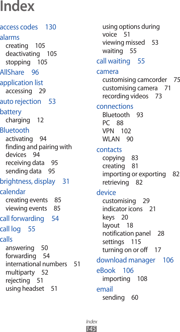 Index145access codes  130alarmscreating  105deactivating  105stopping  105AllShare  96application listaccessing  29auto rejection  53batterycharging  12Bluetoothactivating  94finding and pairing with devices  94receiving data  95sending data  95brightness, display  31calendarcreating events  85viewing events  85call forwarding  54call log  55callsanswering  50forwarding  54international numbers  51multiparty  52rejecting  51using headset  51using options during voice  51viewing missed  53waiting  55call waiting  55cameracustomising camcorder  75customising camera  71recording videos  73connectionsBluetooth  93PC  88VPN  102WLAN  90contactscopying  83creating  81importing or exporting  82retrieving  82devicecustomising  29indicator icons  21keys  20layout  18notification panel  28settings  115turning on or off  17download manager  106eBook  106importing  108emailsending  60Index