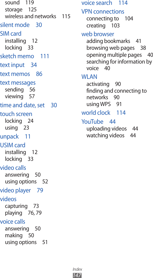 Index147voice search  114VPN connectionsconnecting to  104creating  103web browseradding bookmarks  41browsing web pages  38opening multiple pages  40searching for information by voice  40WLANactivating  90finding and connecting to networks  90using WPS  91world clock  114YouTube  44uploading videos  44watching videos  44sound  119storage  125wireless and networks  115silent mode  30SIM cardinstalling  12locking  33sketch memo  111text input  34text memos  86text messagessending  56viewing  57time and date, set  30touch screenlocking  24using  23unpack  11USIM cardinstalling  12locking  33video callsanswering  50using options  52video player  79videoscapturing  73playing  76, 79voice callsanswering  50making  50using options  51