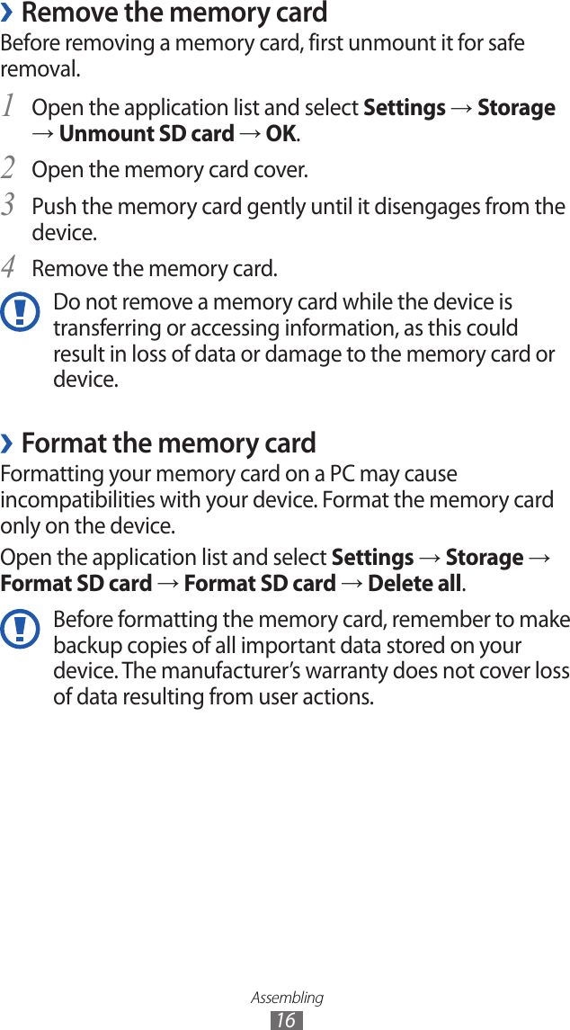 Assembling16Remove the memory card ›Before removing a memory card, first unmount it for safe removal.Open the application list and select 1 Settings → Storage → Unmount SD card → OK.Open the memory card cover.2 Push the memory card gently until it disengages from the 3 device.Remove the memory card.4 Do not remove a memory card while the device is transferring or accessing information, as this could result in loss of data or damage to the memory card or device.Format the memory card ›Formatting your memory card on a PC may cause incompatibilities with your device. Format the memory card only on the device. Open the application list and select Settings → Storage → Format SD card → Format SD card → Delete all.Before formatting the memory card, remember to make backup copies of all important data stored on your device. The manufacturer’s warranty does not cover loss of data resulting from user actions.