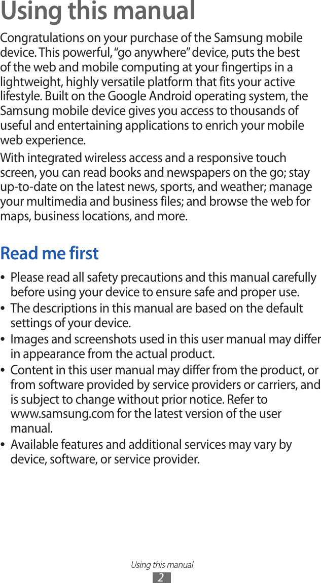 Using this manual2Using this manualCongratulations on your purchase of the Samsung mobile device. This powerful, “go anywhere” device, puts the best of the web and mobile computing at your fingertips in a lightweight, highly versatile platform that fits your active lifestyle. Built on the Google Android operating system, the Samsung mobile device gives you access to thousands of useful and entertaining applications to enrich your mobile web experience.With integrated wireless access and a responsive touch screen, you can read books and newspapers on the go; stay up-to-date on the latest news, sports, and weather; manage your multimedia and business files; and browse the web for maps, business locations, and more.Read me firstPlease read all safety precautions and this manual carefully  ●before using your device to ensure safe and proper use.The descriptions in this manual are based on the default  ●settings of your device. Images and screenshots used in this user manual may differ  ●in appearance from the actual product.Content in this user manual may differ from the product, or  ●from software provided by service providers or carriers, and is subject to change without prior notice. Refer to  www.samsung.com for the latest version of the user manual.Available features and additional services may vary by  ●device, software, or service provider.