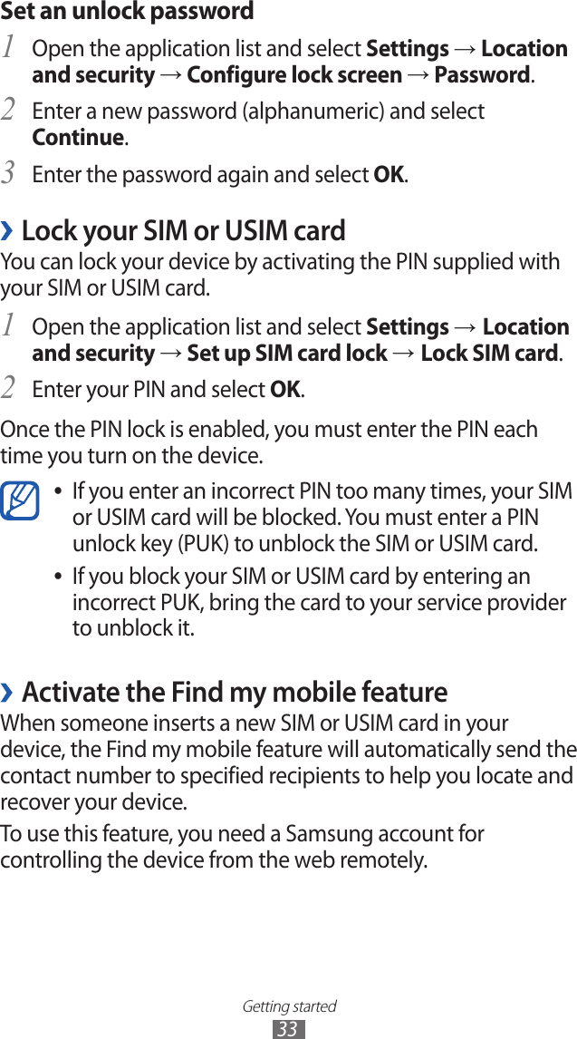 Getting started33Set an unlock passwordOpen the application list and select 1 Settings → Location and security → Configure lock screen → Password.Enter a new password (alphanumeric) and select 2 Continue.Enter the password again and select 3 OK.Lock your SIM or USIM card ›You can lock your device by activating the PIN supplied with your SIM or USIM card.Open the application list and select 1 Settings → Location and security → Set up SIM card lock → Lock SIM card.Enter your PIN and select 2 OK.Once the PIN lock is enabled, you must enter the PIN each time you turn on the device.If you enter an incorrect PIN too many times, your SIM  ●or USIM card will be blocked. You must enter a PIN unlock key (PUK) to unblock the SIM or USIM card.If you block your SIM or USIM card by entering an  ●incorrect PUK, bring the card to your service provider to unblock it. ›Activate the Find my mobile featureWhen someone inserts a new SIM or USIM card in your device, the Find my mobile feature will automatically send the contact number to specified recipients to help you locate and recover your device.To use this feature, you need a Samsung account for controlling the device from the web remotely.