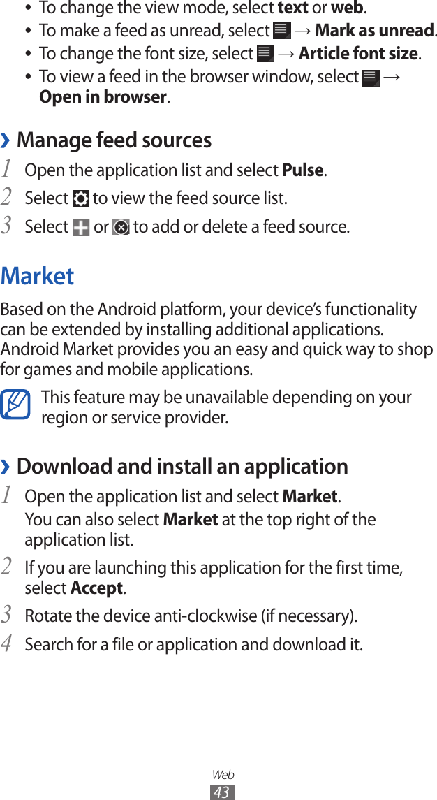 Web43To change the view mode, select  ●text or web.To make a feed as unread, select  ● → Mark as unread.To change the font size, select  ● → Article font size.To view a feed in the browser window, select  ● → Open in browser.Manage feed sources ›Open the application list and select 1 Pulse.Select 2  to view the feed source list.Select 3  or   to add or delete a feed source.MarketBased on the Android platform, your device’s functionality can be extended by installing additional applications. Android Market provides you an easy and quick way to shop for games and mobile applications.This feature may be unavailable depending on your region or service provider.Download and install an application ›Open the application list and select 1 Market.You can also select Market at the top right of the application list.If you are launching this application for the first time, 2 select Accept.Rotate the device anti-clockwise (if necessary).3 Search for a file or application and download it.4 