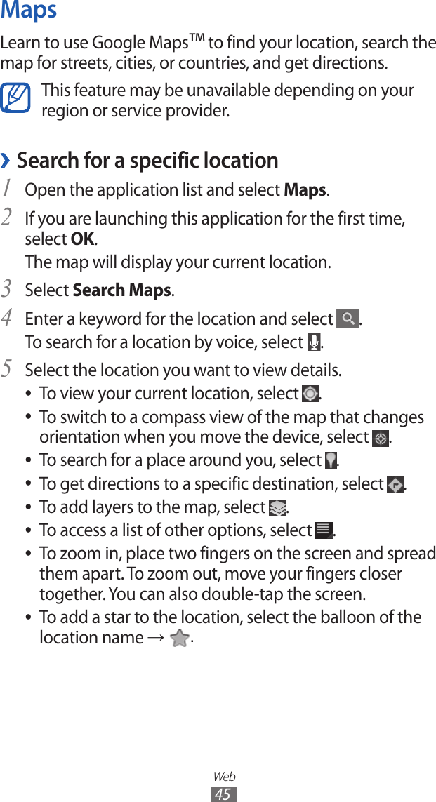 Web45MapsLearn to use Google Maps™ to find your location, search the map for streets, cities, or countries, and get directions.This feature may be unavailable depending on your region or service provider.Search for a specific location ›Open the application list and select 1 Maps.If you are launching this application for the first time, 2 select OK.The map will display your current location.Select 3 Search Maps.Enter a keyword for the location and select 4 .To search for a location by voice, select  .Select the location you want to view details.5 To view your current location, select  ●.To switch to a compass view of the map that changes  ●orientation when you move the device, select  .To search for a place around you, select  ●.To get directions to a specific destination, select  ●.To add layers to the map, select  ●.To access a list of other options, select  ●.To zoom in, place two fingers on the screen and spread  ●them apart. To zoom out, move your fingers closer together. You can also double-tap the screen.To add a star to the location, select the balloon of the  ●location name →  .