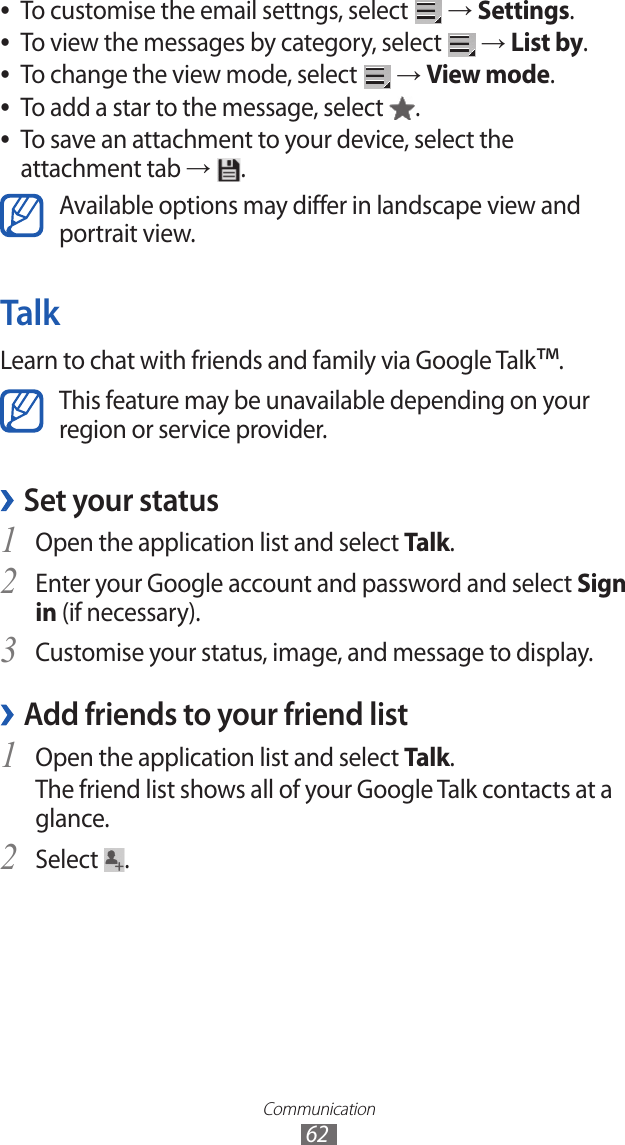 Communication62To customise the email settngs, select  ● → Settings.To view the messages by category, select  ● → List by.To change the view mode, select  ● → View mode.To add a star to the message, select  ●.To save an attachment to your device, select the  ●attachment tab →  .Available options may differ in landscape view and portrait view.TalkLearn to chat with friends and family via Google Talk™.This feature may be unavailable depending on your region or service provider.Set your status ›Open the application list and select 1 Talk.Enter your Google account and password and select 2 Sign in (if necessary).Customise your status, image, and message to display.3 Add friends to your friend list ›Open the application list and select 1 Talk.The friend list shows all of your Google Talk contacts at a glance.Select 2 .