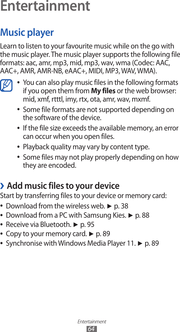 Entertainment64EntertainmentMusic playerLearn to listen to your favourite music while on the go with the music player. The music player supports the following file formats: aac, amr, mp3, mid, mp3, wav, wma (Codec: AAC, AAC+, AMR, AMR-NB, eAAC+, MIDI, MP3, WAV, WMA).You can also play music files in the following formats  ●if you open them from My files or the web browser: mid, xmf, rtttl, imy, rtx, ota, amr, wav, mxmf.Some file formats are not supported depending on  ●the software of the device.If the file size exceeds the available memory, an error  ●can occur when you open files.Playback quality may vary by content type. ●Some files may not play properly depending on how  ●they are encoded.Add music files to your device ›Start by transferring files to your device or memory card:Download from the wireless web.  ●► p. 38Download from a PC with Samsung Kies.  ●► p. 88Receive via Bluetooth.  ●► p. 95Copy to your memory card.  ●► p. 89Synchronise with Windows Media Player 11.  ●► p. 89
