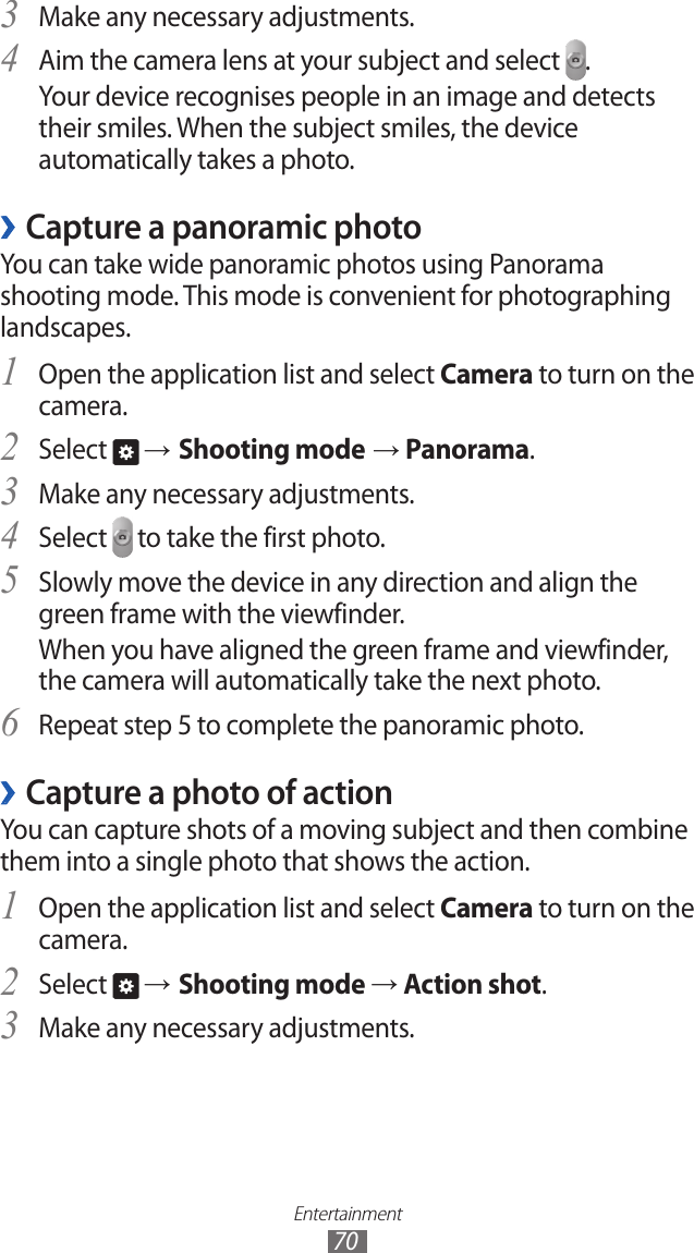 Entertainment70Make any necessary adjustments.3 Aim the camera lens at your subject and select 4 .Your device recognises people in an image and detects their smiles. When the subject smiles, the device automatically takes a photo.Capture a panoramic photo ›You can take wide panoramic photos using Panorama shooting mode. This mode is convenient for photographing landscapes.Open the application list and select 1 Camera to turn on the camera.Select 2  → Shooting mode → Panorama.Make any necessary adjustments.3 Select 4  to take the first photo.Slowly move the device in any direction and align the 5 green frame with the viewfinder.When you have aligned the green frame and viewfinder, the camera will automatically take the next photo.Repeat step 5 to complete the panoramic photo.6 Capture a photo of action ›You can capture shots of a moving subject and then combine them into a single photo that shows the action.Open the application list and select 1 Camera to turn on the camera.Select 2  → Shooting mode → Action shot.Make any necessary adjustments.3 