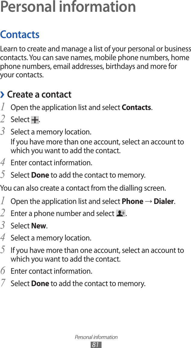 Personal information81Personal informationContactsLearn to create and manage a list of your personal or business contacts. You can save names, mobile phone numbers, home phone numbers, email addresses, birthdays and more for your contacts. ›Create a contactOpen the application list and select 1 Contacts.Select 2 .Select a memory location.3 If you have more than one account, select an account to which you want to add the contact.Enter contact information.4 Select 5 Done to add the contact to memory.You can also create a contact from the dialling screen.Open the application list and select 1 Phone → Dialer.Enter a phone number and select 2 .Select 3 New.Select a memory location.4 If you have more than one account, select an account to 5 which you want to add the contact.Enter contact information.6 Select 7 Done to add the contact to memory.