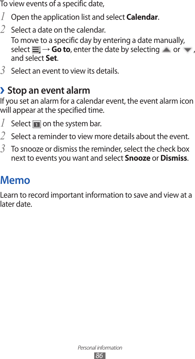 Personal information86To view events of a specific date,Open the application list and select 1 Calendar.Select a date on the calendar.2 To move to a specific day by entering a date manually, select   → Go to, enter the date by selecting   or  , and select Set.Select an event to view its details.3 Stop an event alarm ›If you set an alarm for a calendar event, the event alarm icon will appear at the specified time.Select 1  on the system bar.Select a reminder to view more details about the event.2 To snooze or dismiss the reminder, select the check box 3 next to events you want and select Snooze or Dismiss.MemoLearn to record important information to save and view at a later date. 