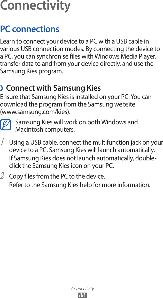 Connectivity88ConnectivityPC connectionsLearn to connect your device to a PC with a USB cable in various USB connection modes. By connecting the device to a PC, you can synchronise files with Windows Media Player, transfer data to and from your device directly, and use the Samsung Kies program. ›Connect with Samsung KiesEnsure that Samsung Kies is installed on your PC. You can download the program from the Samsung website  (www.samsung.com/kies).Samsung Kies will work on both Windows and Macintosh computers.Using a USB cable, connect the multifunction jack on your 1 device to a PC. Samsung Kies will launch automatically.If Samsung Kies does not launch automatically, double-click the Samsung Kies icon on your PC.Copy files from the PC to the device.2 Refer to the Samsung Kies help for more information.