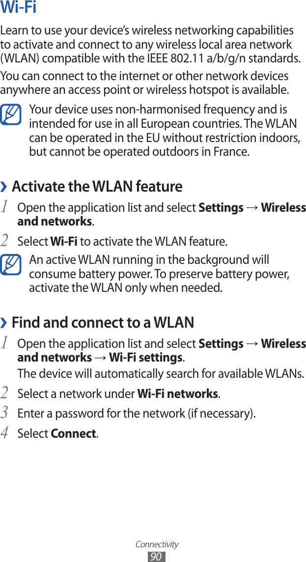 Connectivity90Wi-FiLearn to use your device’s wireless networking capabilities to activate and connect to any wireless local area network (WLAN) compatible with the IEEE 802.11 a/b/g/n standards.You can connect to the internet or other network devices anywhere an access point or wireless hotspot is available.Your device uses non-harmonised frequency and is intended for use in all European countries. The WLAN can be operated in the EU without restriction indoors, but cannot be operated outdoors in France. ›Activate the WLAN featureOpen the application list and select 1 Settings → Wireless and networks.Select2  Wi-Fi to activate the WLAN feature.An active WLAN running in the background will consume battery power. To preserve battery power, activate the WLAN only when needed.Find and connect to a WLAN ›Open the application list and select 1 Settings → Wireless and networks → Wi-Fi settings. The device will automatically search for available WLANs. Select a network under 2 Wi-Fi networks.Enter a password for the network (if necessary).3 Select 4 Connect.