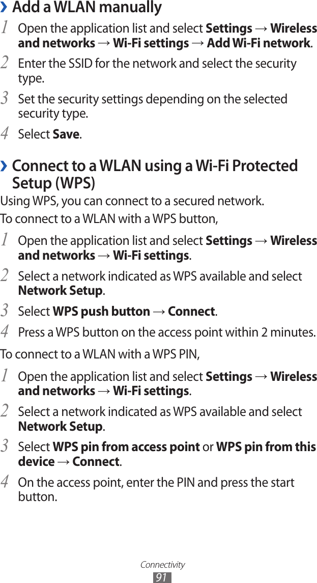 Connectivity91Add a WLAN manually ›Open the application list and select 1 Settings → Wireless and networks → Wi-Fi settings → Add Wi-Fi network.Enter the SSID for the network and select the security 2 type. Set the security settings depending on the selected 3 security type.Select 4 Save. ›Connect to a WLAN using a Wi-Fi Protected Setup (WPS)Using WPS, you can connect to a secured network. To connect to a WLAN with a WPS button,Open the application list and select 1 Settings → Wireless and networks → Wi-Fi settings.Select a network indicated as WPS available and select 2 Network Setup.Select 3 WPS push button → Connect.Press a WPS button on the access point within 2 minutes.4 To connect to a WLAN with a WPS PIN,Open the application list and select 1 Settings → Wireless and networks → Wi-Fi settings.Select a network indicated as WPS available and select 2 Network Setup.Select 3 WPS pin from access point or WPS pin from this device → Connect.On the access point, enter the PIN and press the start 4 button.