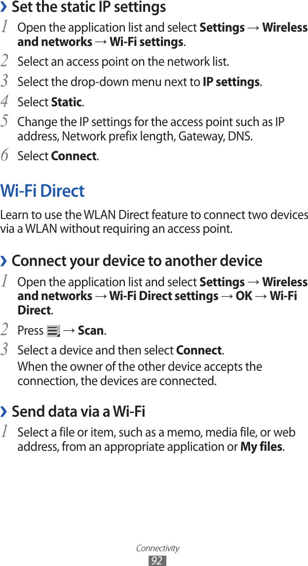 Connectivity92Set the static IP settings ›Open the application list and select 1 Settings → Wireless and networks → Wi-Fi settings.Select an access point on the network list.2 Select the drop-down menu next to 3 IP settings.Select 4 Static.Change the IP settings for the access point such as IP 5 address, Network prefix length, Gateway, DNS.Select 6 Connect.Wi-Fi DirectLearn to use the WLAN Direct feature to connect two devices via a WLAN without requiring an access point.Connect your device to another device ›Open the application list and select 1 Settings → Wireless and networks → Wi-Fi Direct settings → OK → Wi-Fi Direct.Press 2  → Scan.Select a device and then select 3 Connect.When the owner of the other device accepts the connection, the devices are connected.Send data via a Wi-Fi ›Select a file or item, such as a memo, media file, or web 1 address, from an appropriate application or My files.