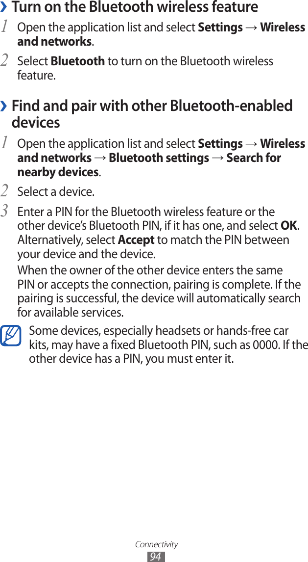 Connectivity94 ›Turn on the Bluetooth wireless featureOpen the application list and select 1 Settings → Wireless and networks.Select 2 Bluetooth to turn on the Bluetooth wireless feature. Find and pair with other Bluetooth-enabled  ›devicesOpen the application list and select 1 Settings → Wireless and networks → Bluetooth settings → Search for nearby devices.Select a device.2 Enter a PIN for the Bluetooth wireless feature or the 3 other device’s Bluetooth PIN, if it has one, and select OK. Alternatively, select Accept to match the PIN between your device and the device.When the owner of the other device enters the same PIN or accepts the connection, pairing is complete. If the pairing is successful, the device will automatically search for available services.Some devices, especially headsets or hands-free car kits, may have a fixed Bluetooth PIN, such as 0000. If the other device has a PIN, you must enter it.