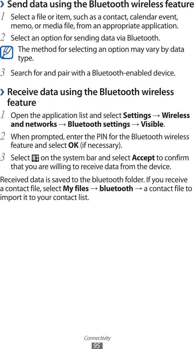 Connectivity95Send data using the Bluetooth wireless feature ›Select a file or item, such as a contact, calendar event, 1 memo, or media file, from an appropriate application.Select an option for sending data via Bluetooth.2 The method for selecting an option may vary by data type.Search for and pair with a Bluetooth-enabled device.3  ›Receive data using the Bluetooth wireless featureOpen the application list and select 1 Settings → Wireless and networks → Bluetooth settings → Visible.When prompted, enter the PIN for the Bluetooth wireless 2 feature and select OK (if necessary). Select 3  on the system bar and select Accept to confirm that you are willing to receive data from the device.Received data is saved to the bluetooth folder. If you receive a contact file, select My files → bluetooth → a contact file to import it to your contact list.