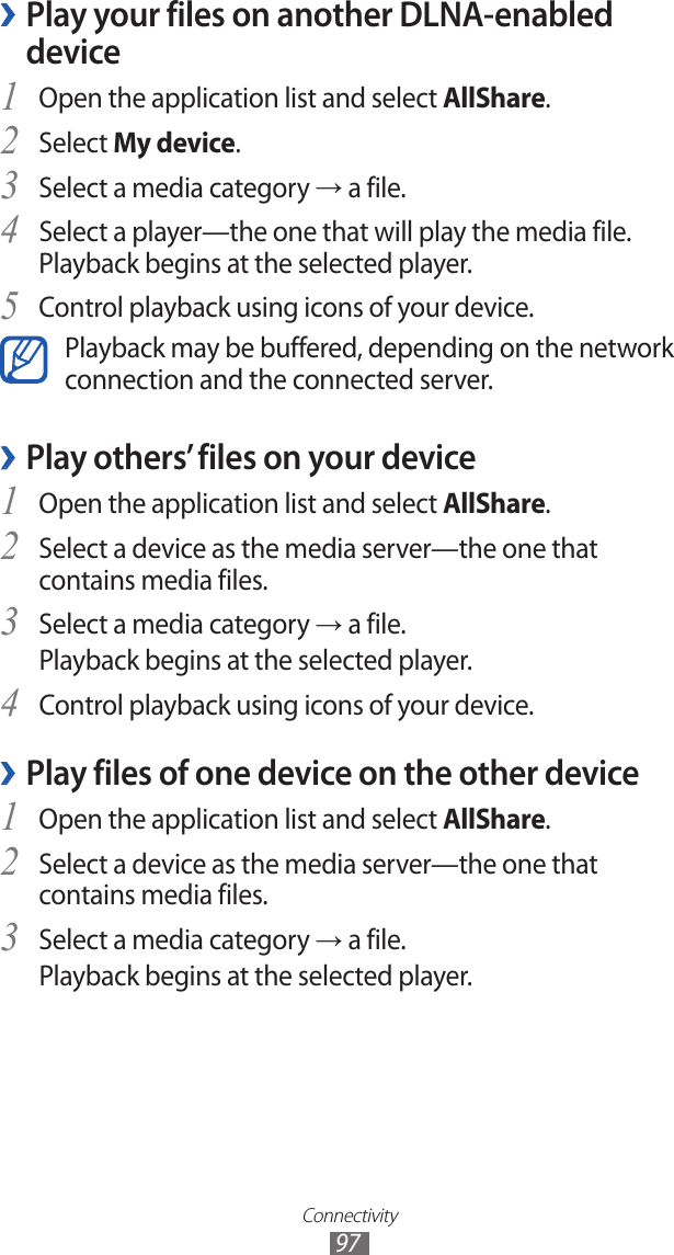 Connectivity97Play your files on another DLNA-enabled  ›deviceOpen the application list and select 1 AllShare.Select 2 My device.Select a media category 3 → a file.Select a player—the one that will play the media file. 4 Playback begins at the selected player.Control playback using icons of your device.5 Playback may be buffered, depending on the network connection and the connected server.Play others’ files on your device ›Open the application list and select 1 AllShare.Select a device as the media server—the one that 2 contains media files.Select a media category 3 → a file.Playback begins at the selected player.Control playback using icons of your device.4 Play files of one device on the other device ›Open the application list and select 1 AllShare.Select a device as the media server—the one that 2 contains media files.Select a media category 3 → a file.Playback begins at the selected player.