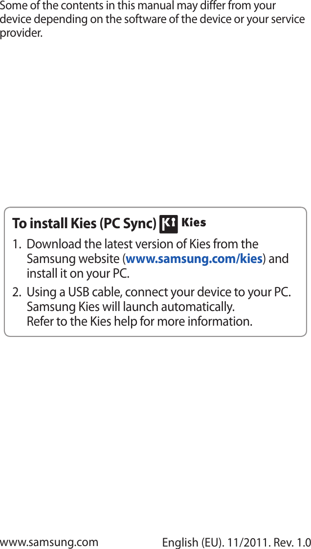 Some of the contents in this manual may differ from your device depending on the software of the device or your service provider.www.samsung.com English (EU). 11/2011. Rev. 1.0To install Kies (PC Sync) Download the latest version of Kies from the 1. Samsung website (www.samsung.com/kies) and install it on your PC.Using a USB cable, connect your device to your PC. 2. Samsung Kies will launch automatically.Refer to the Kies help for more information.