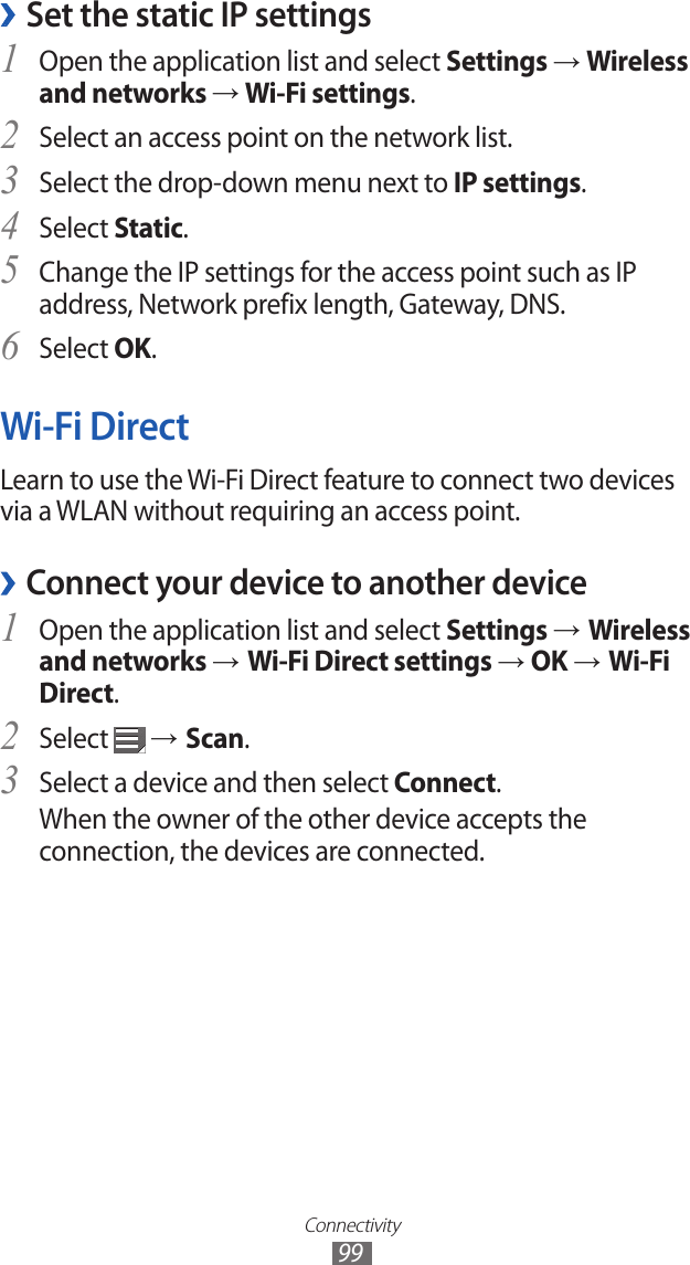 Connectivity99Set the static IP settings ›Open the application list and select 1 Settings → Wireless and networks → Wi-Fi settings.Select an access point on the network list.2 Select the drop-down menu next to 3 IP settings.Select 4 Static.Change the IP settings for the access point such as IP 5 address, Network prefix length, Gateway, DNS.Select 6 OK.Wi-Fi DirectLearn to use the Wi-Fi Direct feature to connect two devices via a WLAN without requiring an access point.Connect your device to another device ›Open the application list and select 1 Settings → Wireless and networks → Wi-Fi Direct settings → OK → Wi-Fi Direct.Select 2  → Scan.Select a device and then select 3 Connect.When the owner of the other device accepts the connection, the devices are connected.