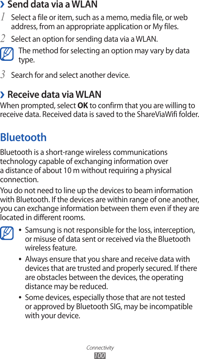 Connectivity100Send data via a WLAN ›Select a file or item, such as a memo, media file, or web 1 address, from an appropriate application or My files.Select an option for sending data via a WLAN.2 The method for selecting an option may vary by data type.Search for and select another device.3 Receive data via WLAN ›When prompted, select OK to confirm that you are willing to receive data. Received data is saved to the ShareViaWifi folder.BluetoothBluetooth is a short-range wireless communications technology capable of exchanging information over a distance of about 10 m without requiring a physical connection.You do not need to line up the devices to beam information with Bluetooth. If the devices are within range of one another, you can exchange information between them even if they are located in different rooms.Samsung is not responsible for the loss, interception,  ●or misuse of data sent or received via the Bluetooth wireless feature. Always ensure that you share and receive data with  ●devices that are trusted and properly secured. If there are obstacles between the devices, the operating distance may be reduced.Some devices, especially those that are not tested  ●or approved by Bluetooth SIG, may be incompatible with your device.