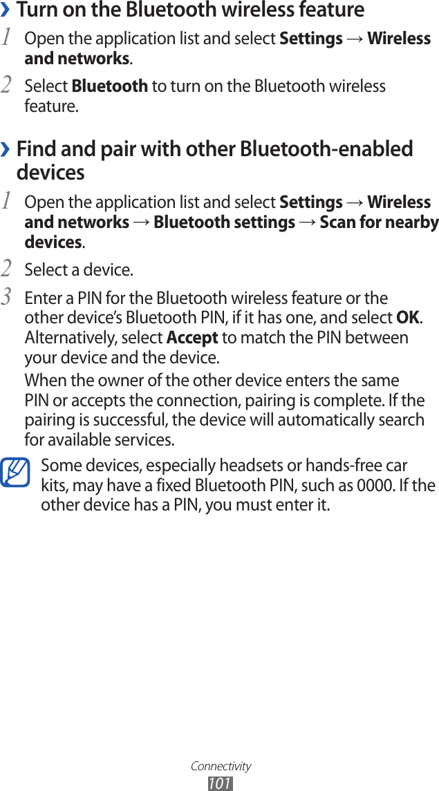 Connectivity101 ›Turn on the Bluetooth wireless featureOpen the application list and select 1 Settings → Wireless and networks.Select 2 Bluetooth to turn on the Bluetooth wireless feature. Find and pair with other Bluetooth-enabled  ›devicesOpen the application list and select 1 Settings → Wireless and networks → Bluetooth settings → Scan for nearby devices.Select a device.2 Enter a PIN for the Bluetooth wireless feature or the 3 other device’s Bluetooth PIN, if it has one, and select OK. Alternatively, select Accept to match the PIN between your device and the device.When the owner of the other device enters the same PIN or accepts the connection, pairing is complete. If the pairing is successful, the device will automatically search for available services.Some devices, especially headsets or hands-free car kits, may have a fixed Bluetooth PIN, such as 0000. If the other device has a PIN, you must enter it.