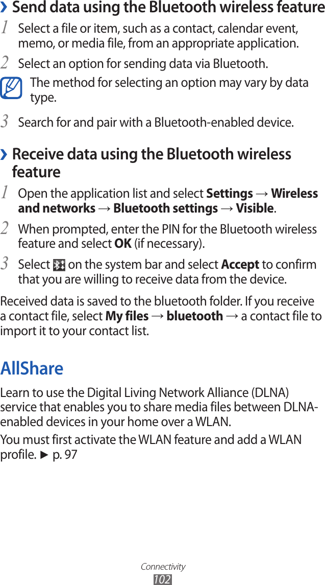 Connectivity102Send data using the Bluetooth wireless feature ›Select a file or item, such as a contact, calendar event, 1 memo, or media file, from an appropriate application.Select an option for sending data via Bluetooth.2 The method for selecting an option may vary by data type.Search for and pair with a Bluetooth-enabled device.3  ›Receive data using the Bluetooth wireless featureOpen the application list and select 1 Settings → Wireless and networks → Bluetooth settings → Visible.When prompted, enter the PIN for the Bluetooth wireless 2 feature and select OK (if necessary). Select 3  on the system bar and select Accept to confirm that you are willing to receive data from the device.Received data is saved to the bluetooth folder. If you receive a contact file, select My files → bluetooth → a contact file to import it to your contact list.AllShareLearn to use the Digital Living Network Alliance (DLNA) service that enables you to share media files between DLNA-enabled devices in your home over a WLAN. You must first activate the WLAN feature and add a WLAN profile. ► p. 97