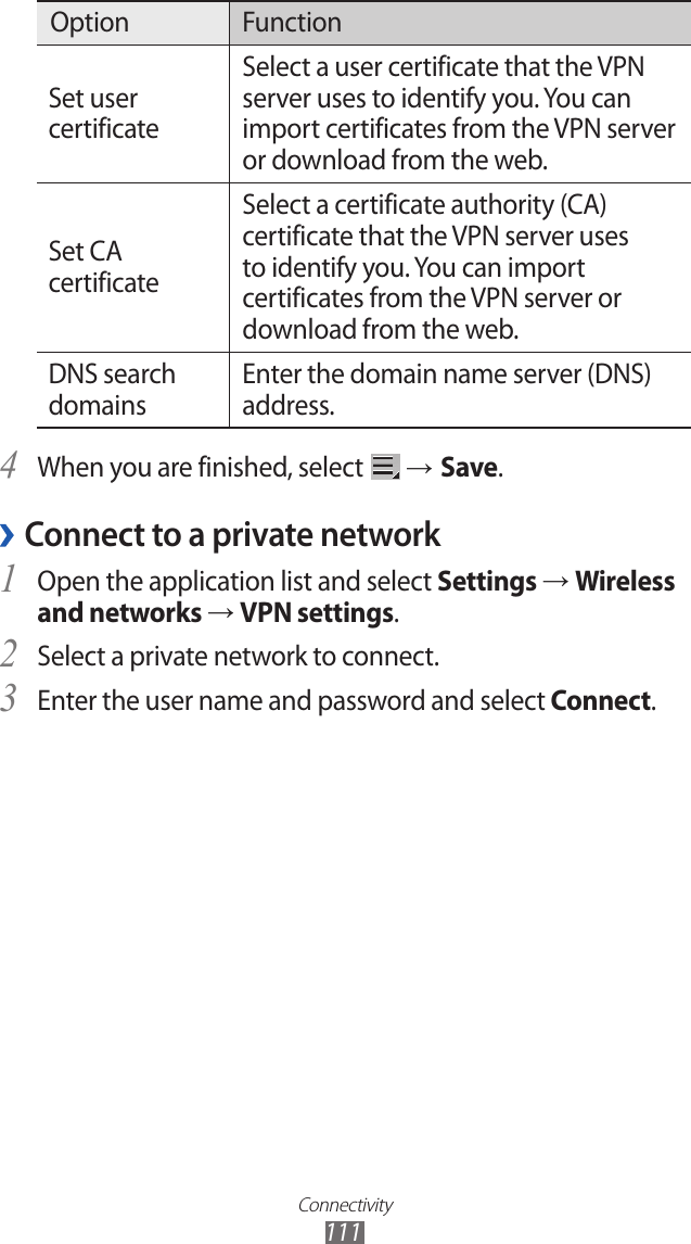 Connectivity111Option FunctionSet user certificateSelect a user certificate that the VPN server uses to identify you. You can import certificates from the VPN server or download from the web.Set CA certificateSelect a certificate authority (CA) certificate that the VPN server uses to identify you. You can import certificates from the VPN server or download from the web.DNS search domainsEnter the domain name server (DNS) address.When you are finished, select 4  → Save.Connect to a private network ›Open the application list and select 1 Settings → Wireless and networks → VPN settings.Select a private network to connect.2 Enter the user name and password and select 3 Connect.