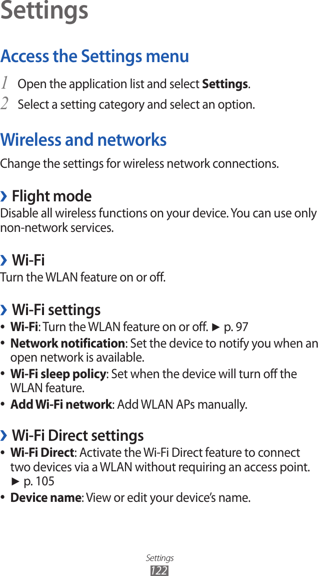 Settings122SettingsAccess the Settings menuOpen the application list and select 1 Settings.Select a setting category and select an option.2 Wireless and networksChange the settings for wireless network connections.Flight mode ›Disable all wireless functions on your device. You can use only non-network services. Wi-Fi ›Turn the WLAN feature on or off.Wi-Fi settings ›Wi-Fi ●: Turn the WLAN feature on or off. ► p. 97Network notification ●: Set the device to notify you when an open network is available.Wi-Fi sleep policy ●: Set when the device will turn off the WLAN feature.Add Wi-Fi network ●: Add WLAN APs manually.Wi-Fi Direct settings ›Wi-Fi Direct ●: Activate the Wi-Fi Direct feature to connect two devices via a WLAN without requiring an access point. ► p. 105Device name ●: View or edit your device’s name.