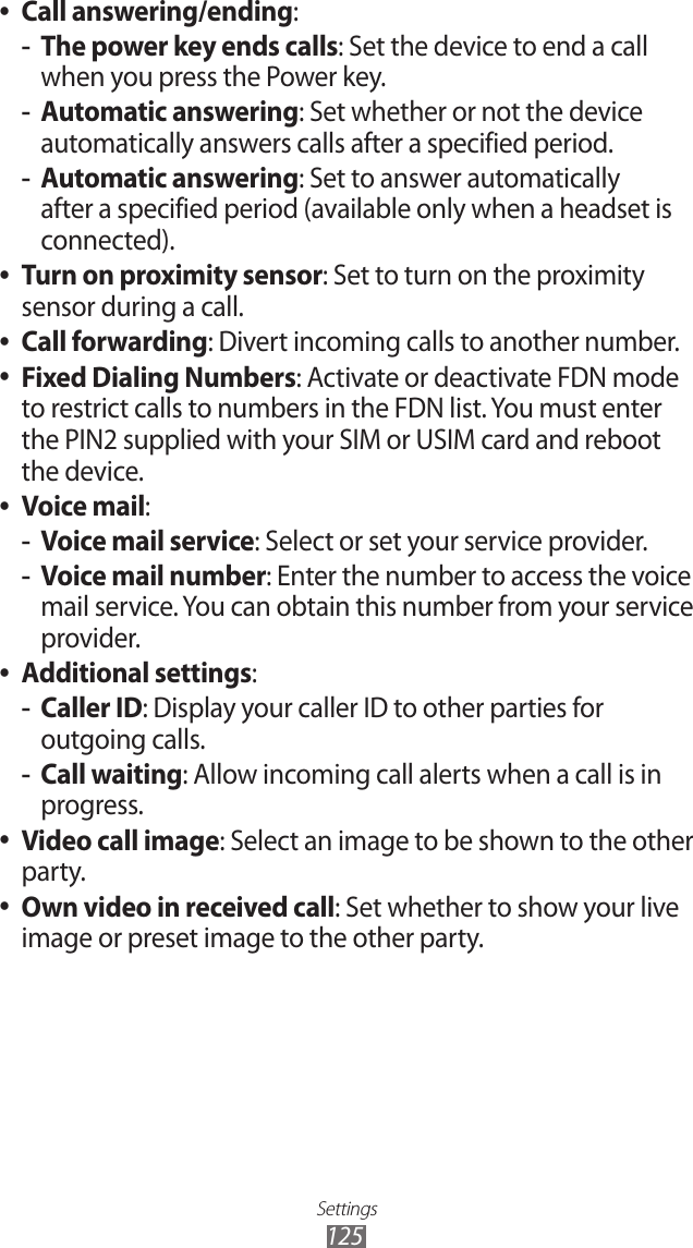 Settings125Call answering/ending ●:The power key ends calls -: Set the device to end a call when you press the Power key.Automatic answering -: Set whether or not the device automatically answers calls after a specified period.Automatic answering -: Set to answer automatically after a specified period (available only when a headset is connected). ●Turn on proximity sensor: Set to turn on the proximity sensor during a call.Call forwarding ●: Divert incoming calls to another number.Fixed Dialing Numbers ●: Activate or deactivate FDN mode to restrict calls to numbers in the FDN list. You must enter the PIN2 supplied with your SIM or USIM card and reboot the device.Voice mail ●: Voice mail service -: Select or set your service provider.Voice mail number -: Enter the number to access the voice mail service. You can obtain this number from your service provider.Additional settings ●:Caller ID -: Display your caller ID to other parties for outgoing calls.Call waiting -: Allow incoming call alerts when a call is in progress.Video call image ●: Select an image to be shown to the other party.Own video in received call ●: Set whether to show your live image or preset image to the other party.