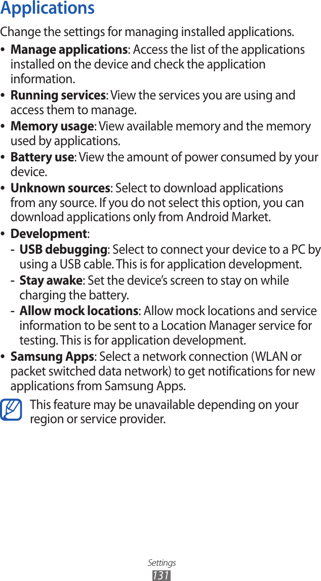 Settings131ApplicationsChange the settings for managing installed applications.Manage applications ●: Access the list of the applications installed on the device and check the application information.Running services ●: View the services you are using and access them to manage.Memory usage ●: View available memory and the memory used by applications.Battery use ●: View the amount of power consumed by your device.Unknown sources ●: Select to download applications from any source. If you do not select this option, you can download applications only from Android Market.Development ●:USB debugging -: Select to connect your device to a PC by using a USB cable. This is for application development.Stay awake -: Set the device’s screen to stay on while charging the battery.Allow mock locations -: Allow mock locations and service information to be sent to a Location Manager service for testing. This is for application development.Samsung Apps ●: Select a network connection (WLAN or packet switched data network) to get notifications for new applications from Samsung Apps.This feature may be unavailable depending on your region or service provider.