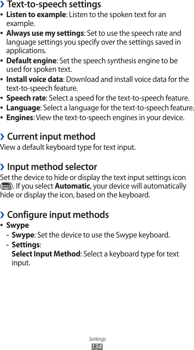 Settings134Text-to-speech settings ›Listen to example ●: Listen to the spoken text for an example.Always use my settings ●: Set to use the speech rate and language settings you specify over the settings saved in applications.Default engine ●: Set the speech synthesis engine to be used for spoken text.Install voice data ●: Download and install voice data for the text-to-speech feature.Speech rate ●: Select a speed for the text-to-speech feature.Language ●: Select a language for the text-to-speech feature.Engines ●: View the text-to-speech engines in your device.Current input method ›View a default keyboard type for text input.Input method selector ›Set the device to hide or display the text input settings icon (). If you select Automatic, your device will automatically hide or display the icon, based on the keyboard.Configure input methods ›Swype ●Swype -: Set the device to use the Swype keyboard.Settings -:Select Input Method: Select a keyboard type for text input.