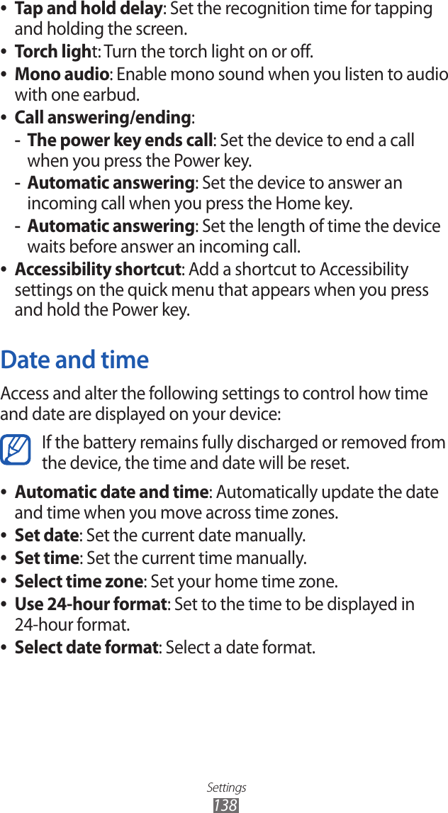 Settings138Tap and hold delay ●: Set the recognition time for tapping and holding the screen.Torch ligh ●t: Turn the torch light on or off.Mono audio ●: Enable mono sound when you listen to audio with one earbud.Call answering/ending ●:The power key ends call -: Set the device to end a call when you press the Power key.Automatic answering -: Set the device to answer an incoming call when you press the Home key.Automatic answering -: Set the length of time the device waits before answer an incoming call.Accessibility shortcut ●: Add a shortcut to Accessibility settings on the quick menu that appears when you press and hold the Power key.Date and timeAccess and alter the following settings to control how time and date are displayed on your device:If the battery remains fully discharged or removed from the device, the time and date will be reset.Automatic date and time ●: Automatically update the date and time when you move across time zones.Set date ●: Set the current date manually.Set time ●: Set the current time manually.Select time zone ●: Set your home time zone.Use 24-hour format ●: Set to the time to be displayed in  24-hour format.Select date format ●: Select a date format.