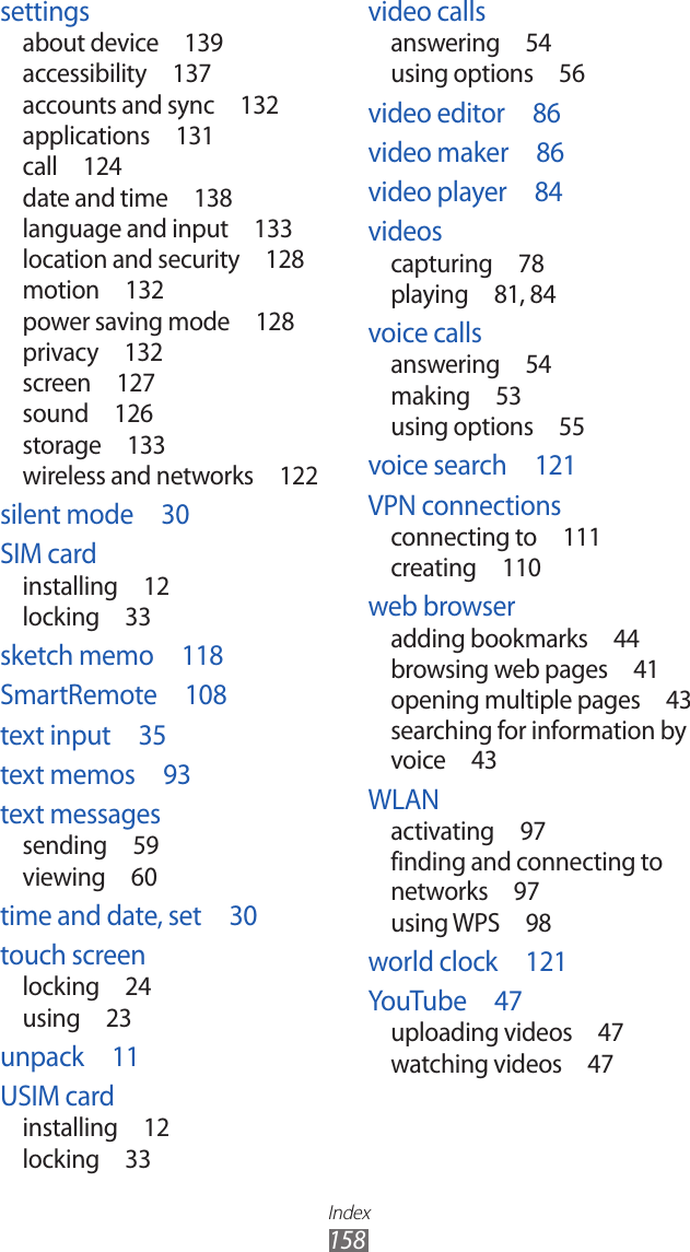 Index158video callsanswering  54using options  56video editor  86video maker  86video player  84videoscapturing  78playing  81, 84voice callsanswering  54making  53using options  55voice search  121VPN connectionsconnecting to  111creating  110web browseradding bookmarks  44browsing web pages  41opening multiple pages  43searching for information by voice  43WLANactivating  97finding and connecting to networks  97using WPS  98world clock  121YouTube  47uploading videos  47watching videos  47settingsabout device  139accessibility  137accounts and sync  132applications  131call  124date and time  138language and input  133location and security  128motion  132power saving mode  128privacy  132screen  127sound  126storage  133wireless and networks  122silent mode  30SIM cardinstalling  12locking  33sketch memo  118SmartRemote  108text input  35text memos  93text messagessending  59viewing  60time and date, set  30touch screenlocking  24using  23unpack  11USIM cardinstalling  12locking  33