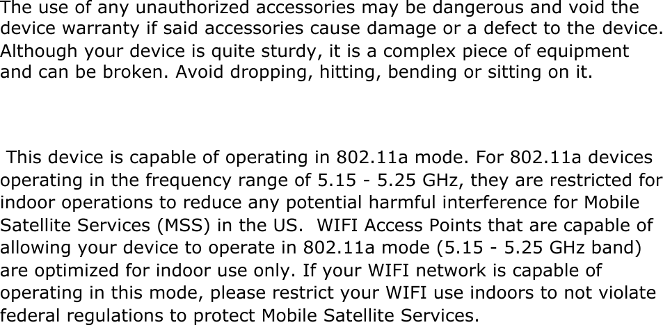 The use of any unauthorized accessories may be dangerous and void the device warranty if said accessories cause damage or a defect to the device. Although your device is quite sturdy, it is a complex piece of equipment and can be broken. Avoid dropping, hitting, bending or sitting on it.     This device is capable of operating in 802.11a mode. For 802.11a devices operating in the frequency range of 5.15 - 5.25 GHz, they are restricted for indoor operations to reduce any potential harmful interference for Mobile Satellite Services (MSS) in the US.  WIFI Access Points that are capable ofallowing your device to operate in 802.11a mode (5.15 - 5.25 GHz band) are optimized for indoor use only. If your WIFI network is capable of operating in this mode, please restrict your WIFI use indoors to not violate federal regulations to protect Mobile Satellite Services.   