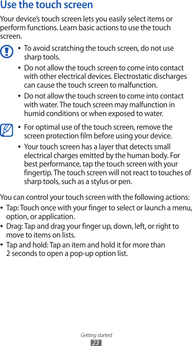Getting started23Use the touch screenYour device’s touch screen lets you easily select items or perform functions. Learn basic actions to use the touch screen. To avoid scratching the touch screen, do not use  ●sharp tools.Do not allow the touch screen to come into contact  ●with other electrical devices. Electrostatic discharges can cause the touch screen to malfunction.Do not allow the touch screen to come into contact  ●with water. The touch screen may malfunction in humid conditions or when exposed to water. For optimal use of the touch screen, remove the  ●screen protection film before using your device.Your touch screen has a layer that detects small  ●electrical charges emitted by the human body. For best performance, tap the touch screen with your fingertip. The touch screen will not react to touches of sharp tools, such as a stylus or pen. You can control your touch screen with the following actions:Tap: Touch once with your finger to select or launch a menu,  ●option, or application.Drag: Tap and drag your finger up, down, left, or right to  ●move to items on lists.Tap and hold: Tap an item and hold it for more than  ●2 seconds to open a pop-up option list.