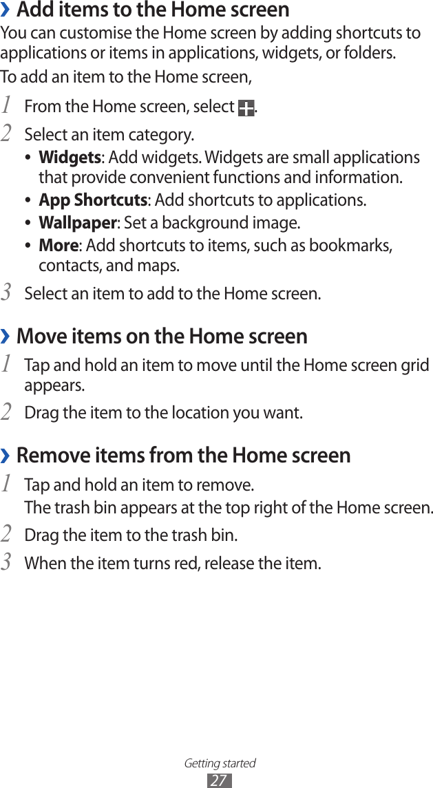 Getting started27 ›Add items to the Home screenYou can customise the Home screen by adding shortcuts to applications or items in applications, widgets, or folders. To add an item to the Home screen,From the Home screen, select 1 .Select an item category.2 Widgets ●: Add widgets. Widgets are small applications that provide convenient functions and information.App Shortcuts ●: Add shortcuts to applications.Wallpaper ●: Set a background image.More ●: Add shortcuts to items, such as bookmarks, contacts, and maps.Select an item to add to the Home screen.3 Move items on the Home screen ›Tap and hold an item to move until the Home screen grid 1 appears.Drag the item to the location you want.2 Remove items from the Home screen ›Tap and hold an item to remove. 1 The trash bin appears at the top right of the Home screen. Drag the item to the trash bin.2 When the item turns red, release the item.3 