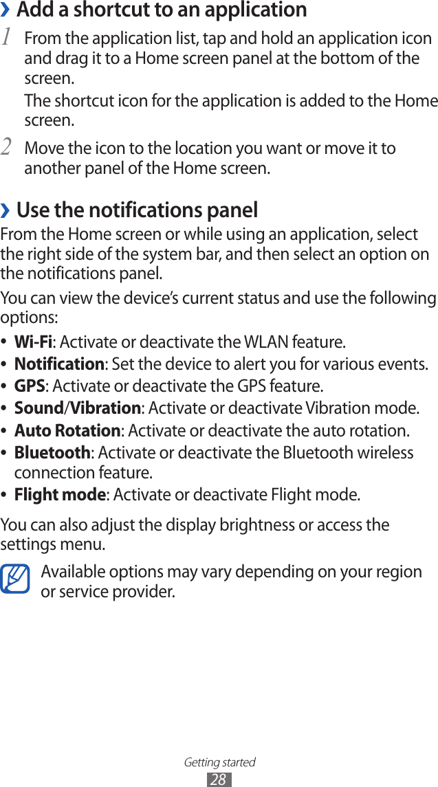 Getting started28Add a shortcut to an application ›From the application list, tap and hold an application icon 1 and drag it to a Home screen panel at the bottom of the screen.The shortcut icon for the application is added to the Home screen.Move the icon to the location you want or move it to 2 another panel of the Home screen.Use the notifications panel ›From the Home screen or while using an application, select the right side of the system bar, and then select an option on the notifications panel.You can view the device’s current status and use the following options:Wi-Fi ●: Activate or deactivate the WLAN feature.Notification ●: Set the device to alert you for various events.GPS ●: Activate or deactivate the GPS feature.Sound ●/Vibration: Activate or deactivate Vibration mode.Auto Rotation ●: Activate or deactivate the auto rotation.Bluetooth ●: Activate or deactivate the Bluetooth wireless connection feature.Flight mode ●: Activate or deactivate Flight mode.You can also adjust the display brightness or access the settings menu.Available options may vary depending on your region or service provider.