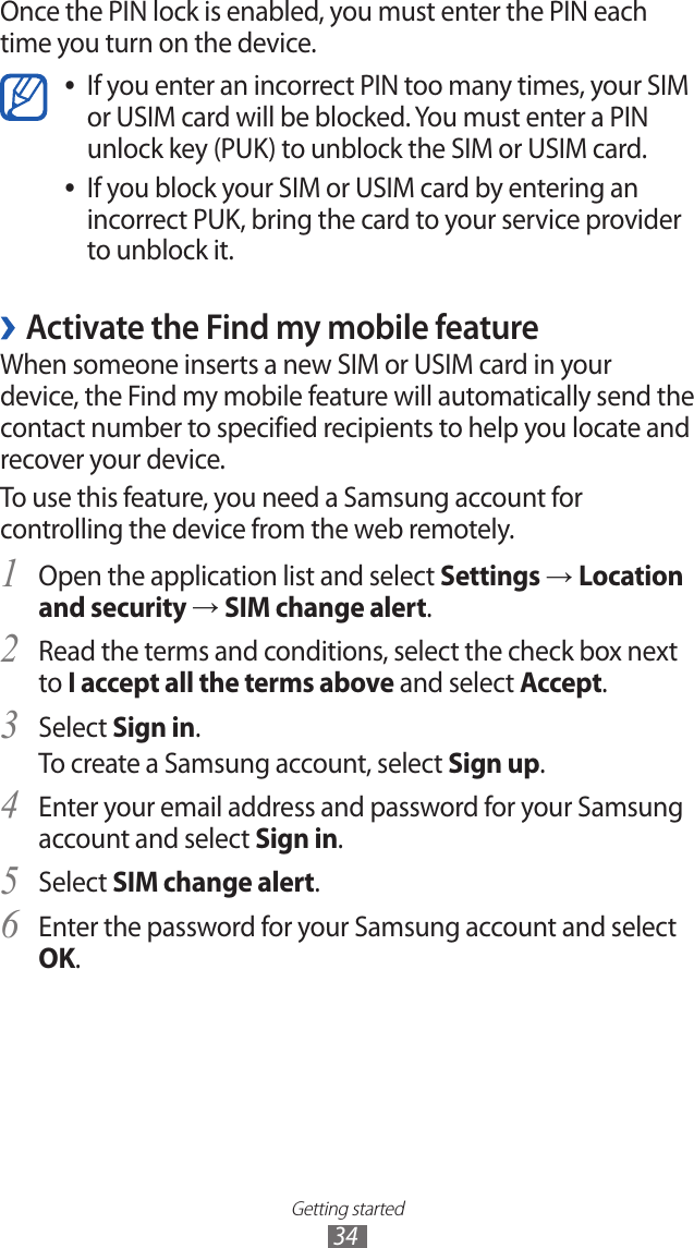 Getting started34Once the PIN lock is enabled, you must enter the PIN each time you turn on the device.If you enter an incorrect PIN too many times, your SIM  ●or USIM card will be blocked. You must enter a PIN unlock key (PUK) to unblock the SIM or USIM card.If you block your SIM or USIM card by entering an  ●incorrect PUK, bring the card to your service provider to unblock it. ›Activate the Find my mobile featureWhen someone inserts a new SIM or USIM card in your device, the Find my mobile feature will automatically send the contact number to specified recipients to help you locate and recover your device. To use this feature, you need a Samsung account for controlling the device from the web remotely.Open the application list and select 1 Settings → Location and security → SIM change alert.Read the terms and conditions, select the check box next 2 to I accept all the terms above and select Accept.Select 3 Sign in.To create a Samsung account, select Sign up.Enter your email address and password for your Samsung 4 account and select Sign in.Select 5 SIM change alert.Enter the password for your Samsung account and select 6 OK.
