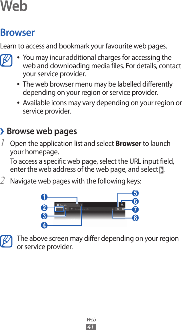 Web41WebBrowserLearn to access and bookmark your favourite web pages.You may incur additional charges for accessing the  ●web and downloading media files. For details, contact your service provider.The web browser menu may be labelled differently  ●depending on your region or service provider.Available icons may vary depending on your region or  ●service provider. ›Browse web pagesOpen the application list and select 1 Browser to launch your homepage.To access a specific web page, select the URL input field, enter the web address of the web page, and select  .Navigate web pages with the following keys:2  7  5  6  8  3  4  1  2 The above screen may differ depending on your region or service provider.