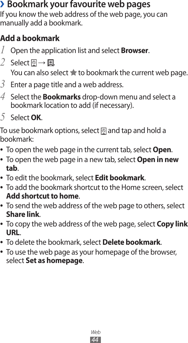 Web44Bookmark your favourite web pages ›If you know the web address of the web page, you can manually add a bookmark.Add a bookmarkOpen the application list and select 1 Browser.Select 2  → .You can also select   to bookmark the current web page.Enter a page title and a web address.3 Select the 4 Bookmarks drop-down menu and select a bookmark location to add (if necessary).Select 5 OK.To use bookmark options, select   and tap and hold a bookmark:To open the web page in the current tab, select  ●Open.To open the web page in a new tab, select  ●Open in new tab.To edit the bookmark, select  ●Edit bookmark.To add the bookmark shortcut to the Home screen, select ● Add shortcut to home.To send the web address of the web page to others, select  ●Share link.To copy the web address of the web page, select  ●Copy link URL.To delete the bookmark, select  ●Delete bookmark.To use the web page as your homepage of the browser,  ●select Set as homepage.