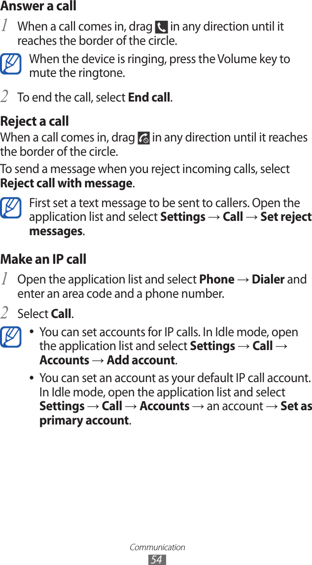 Communication54Answer a call1 When a call comes in, drag   in any direction until it reaches the border of the circle.When the device is ringing, press the Volume key to mute the ringtone.To end the call, select 2 End call.Reject a callWhen a call comes in, drag   in any direction until it reaches the border of the circle.To send a message when you reject incoming calls, select Reject call with message.First set a text message to be sent to callers. Open the application list and select Settings → Call → Set reject messages.Make an IP callOpen the application list and select 1 Phone → Dialer and enter an area code and a phone number.Select 2 Call.You can set accounts for IP calls. In Idle mode, open  ●the application list and select Settings → Call → Accounts → Add account.You can set an account as your default IP call account.  ●In Idle mode, open the application list and select Settings → Call → Accounts → an account → Set as primary account.