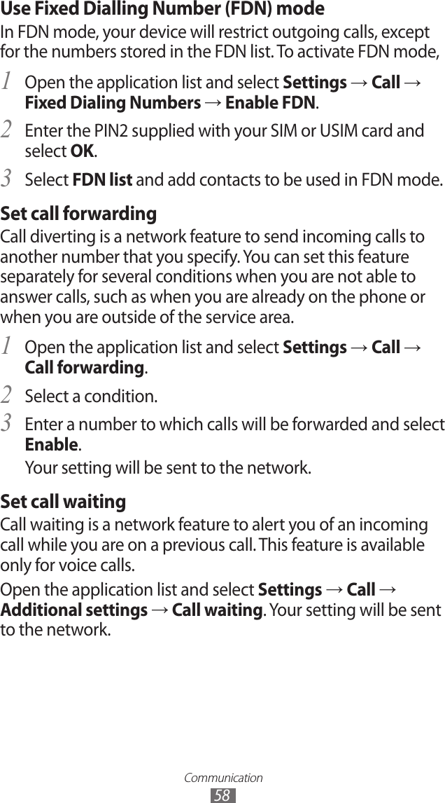 Communication58Use Fixed Dialling Number (FDN) modeIn FDN mode, your device will restrict outgoing calls, except for the numbers stored in the FDN list. To activate FDN mode, Open the application list and select 1 Settings → Call → Fixed Dialing Numbers → Enable FDN.Enter the PIN2 supplied with your SIM or USIM card and 2 select OK.Select 3 FDN list and add contacts to be used in FDN mode.Set call forwardingCall diverting is a network feature to send incoming calls to another number that you specify. You can set this feature separately for several conditions when you are not able to answer calls, such as when you are already on the phone or when you are outside of the service area.Open the application list and select 1 Settings → Call → Call forwarding.Select a condition.2 Enter a number to which calls will be forwarded and select 3 Enable.Your setting will be sent to the network.Set call waitingCall waiting is a network feature to alert you of an incoming call while you are on a previous call. This feature is available only for voice calls.Open the application list and select Settings → Call → Additional settings → Call waiting. Your setting will be sent to the network.