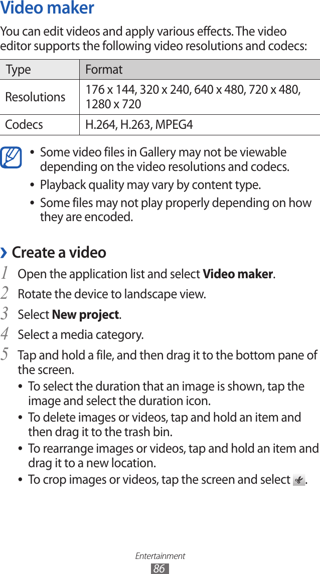 Entertainment86Video makerYou can edit videos and apply various effects. The video editor supports the following video resolutions and codecs:Type FormatResolutions 176 x 144, 320 x 240, 640 x 480, 720 x 480, 1280 x 720Codecs H.264, H.263, MPEG4Some video files in Gallery may not be viewable  ●depending on the video resolutions and codecs. Playback quality may vary by content type. ●Some files may not play properly depending on how  ●they are encoded.Create a video ›Open the application list and select 1 Video maker.Rotate the device to landscape view.2 Select 3 New project.Select a media category.4 Tap and hold a file, and then drag it to the bottom pane of 5 the screen.To select the duration that an image is shown, tap the  ●image and select the duration icon.To delete images or videos, tap and hold an item and  ●then drag it to the trash bin.To rearrange images or videos, tap and hold an item and  ●drag it to a new location.To crop images or videos, tap the screen and select  ●.