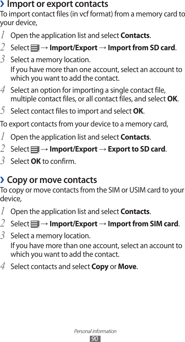 Personal information90Import or export contacts ›To import contact files (in vcf format) from a memory card to your device,Open the application list and select 1 Contacts.Select 2  → Import/Export → Import from SD card.Select a memory location.3 If you have more than one account, select an account to which you want to add the contact.Select an option for importing a single contact file, 4 multiple contact files, or all contact files, and select OK.Select contact files to import and select 5 OK.To export contacts from your device to a memory card,Open the application list and select 1 Contacts.Select 2  → Import/Export → Export to SD card.Select 3 OK to confirm.Copy or move contacts ›To copy or move contacts from the SIM or USIM card to your device,Open the application list and select 1 Contacts.Select 2  → Import/Export → Import from SIM card.Select a memory location.3 If you have more than one account, select an account to which you want to add the contact.Select contacts and select 4 Copy or Move.